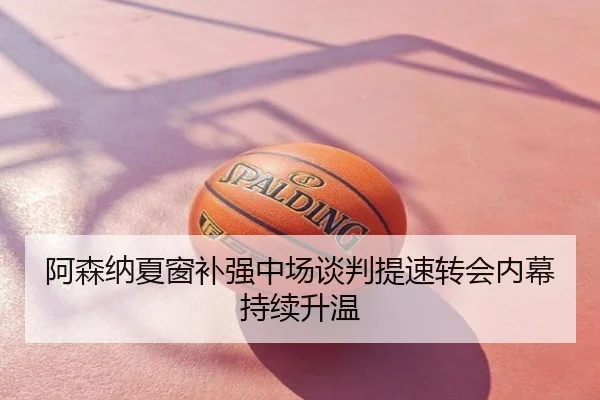阿森纳夏窗补强中场谈判提速转会内幕持续升温