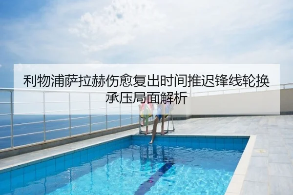 利物浦萨拉赫伤愈复出时间推迟锋线轮换承压局面解析