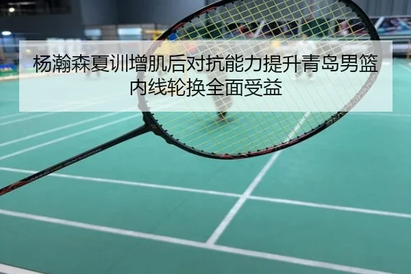 杨瀚森夏训增肌后对抗能力提升青岛男篮内线轮换全面受益