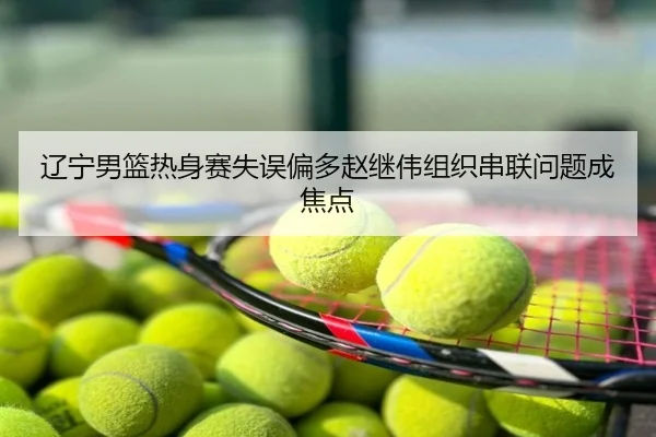 辽宁男篮热身赛失误偏多赵继伟组织串联问题成焦点