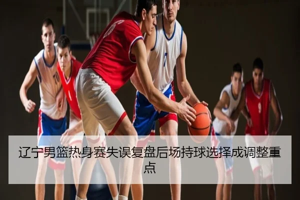 辽宁男篮热身赛失误复盘后场持球选择成调整重点