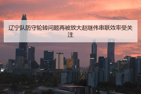 辽宁队防守轮转问题再被放大赵继伟串联效率受关注