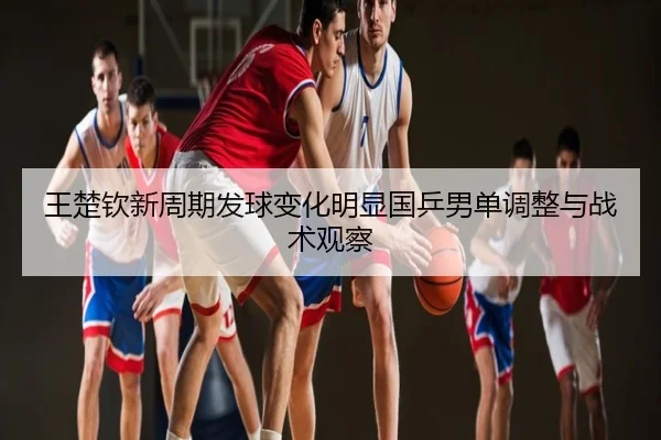 王楚钦新周期发球变化明显国乒男单调整与战术观察