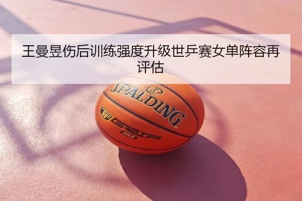 王曼昱伤后训练强度升级世乒赛女单阵容再评估