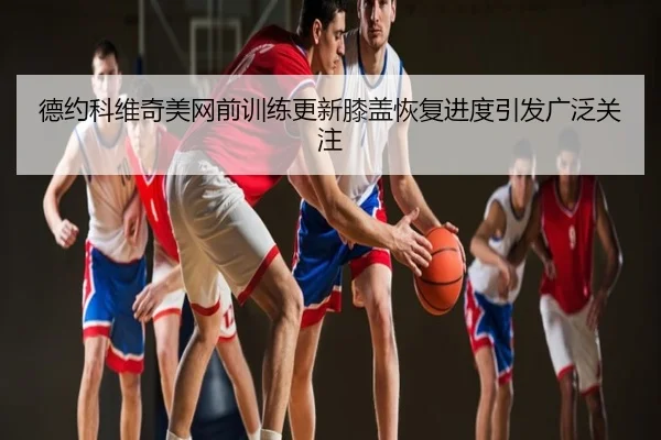 德约科维奇美网前训练更新膝盖恢复进度引发广泛关注