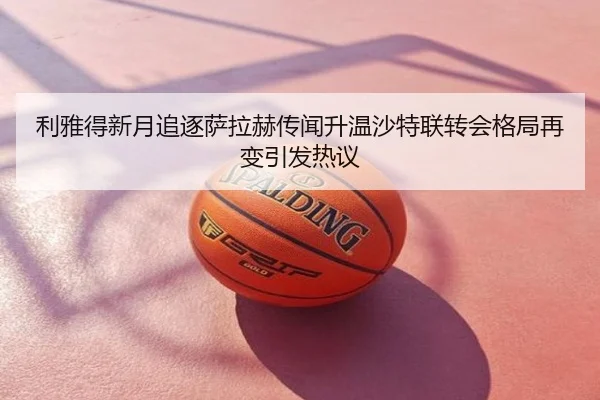 利雅得新月追逐萨拉赫传闻升温沙特联转会格局再变引发热议