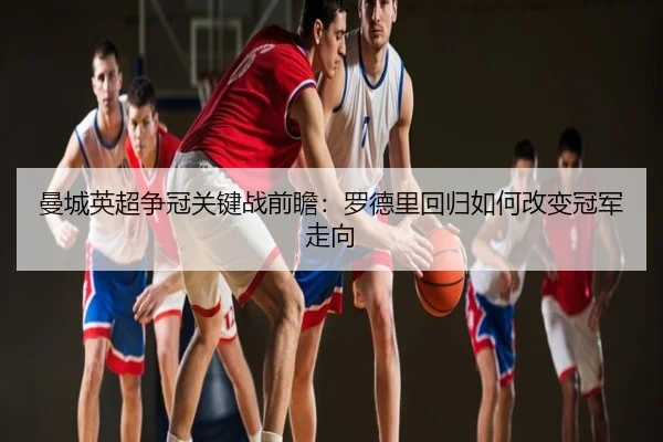 曼城英超争冠关键战前瞻：罗德里回归如何改变冠军走向