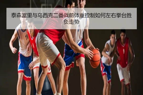 泰森富里与乌西克二番战前体重控制如何左右拳台胜负走势